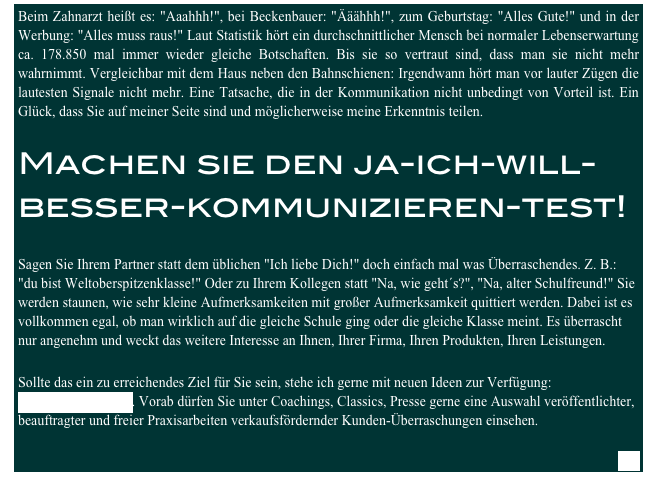 Beim Zahnarzt heißt es: "Aaahhh!", bei Beckenbauer: "Ääähhh!", zum Geburtstag: "Alles Gute!" und in der Werbung: "Alles muss raus!" Laut Statistik hört ein durchschnittlicher Mensch bei normaler Lebenserwartung ca. 178.850 mal immer wieder gleiche Botschaften. Bis sie so vertraut sind, dass man sie nicht mehr wahrnimmt. Vergleichbar mit dem Haus neben den Bahnschienen: Irgendwann hört man vor lauter Zügen die lautesten Signale nicht mehr. Eine Tatsache, die in der Kommunikation nicht unbedingt von Vorteil ist. Ein Glück, dass Sie auf meiner Seite sind und möglicherweise meine Erkenntnis teilen.

Machen sie den ja-ich-will- besser-kommunizieren-test! 

Sagen Sie Ihrem Partner statt dem üblichen "Ich liebe Dich!" doch einfach mal was Überraschendes. Z. B.: "du bist Weltoberspitzenklasse!" Oder zu Ihrem Kollegen statt "Na, wie geht´s?", "Na, alter Schulfreund!" Sie werden staunen, wie sehr kleine Aufmerksamkeiten mit großer Aufmerksamkeit quittiert werden. Dabei ist es vollkommen egal, ob man wirklich auf die gleiche Schule ging oder die gleiche Klasse meint. Es überrascht nur angenehm und weckt das weitere Interesse an Ihnen, Ihrer Firma, Ihren Produkten, Ihren Leistungen.

Sollte das ein zu erreichendes Ziel für Sie sein, stehe ich gerne mit neuen Ideen zur Verfügung: sam.lazay@gmx.net. Vorab dürfen Sie unter Coachings, Classics, Presse gerne eine Auswahl veröffentlichter, beauftragter und freier Praxisarbeiten verkaufsfördernder Kunden-Überraschungen einsehen.

next